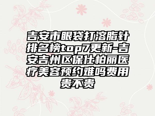 吉安市眼袋打溶脂针排名榜top7更新-吉安吉州区保仕柏丽医疗美容预约难吗费用贵不贵