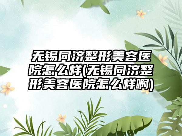 无锡同济整形美容医院怎么样(无锡同济整形美容医院怎么样啊)