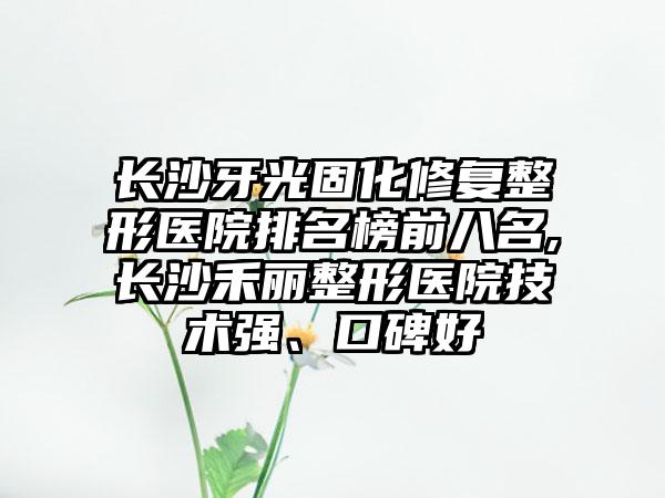 长沙牙光固化修复整形医院排名榜前八名,长沙禾丽整形医院技术强、口碑好