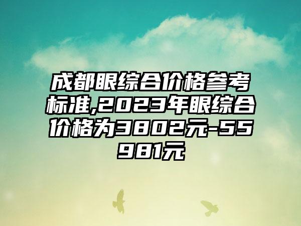 成都眼综合价格参考标准,2023年眼综合价格为3802元-55981元