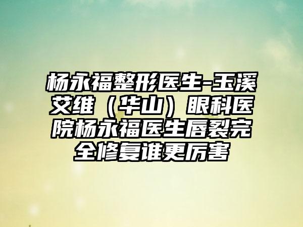 杨永福整形医生-玉溪艾维（华山）眼科医院杨永福医生唇裂完全修复谁更厉害