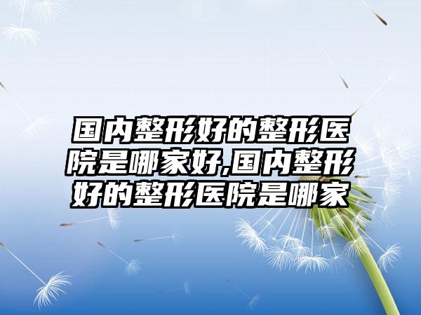 国内整形好的整形医院是哪家好,国内整形好的整形医院是哪家