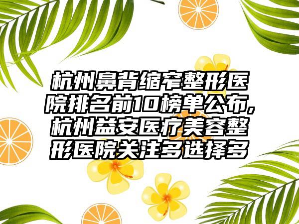 杭州鼻背缩窄整形医院排名前10榜单公布,杭州益安医疗美容整形医院关注多选择多