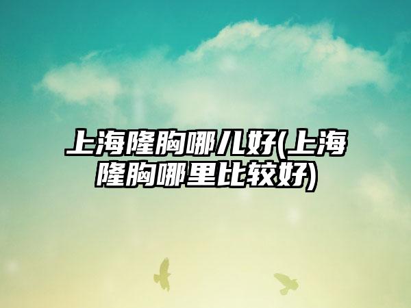 上海隆胸哪儿好(上海隆胸哪里比较好)