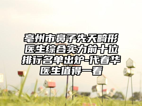 亳州市鼻子先天畸形医生综合实力前十位排行名单出炉-代春华医生值得一看