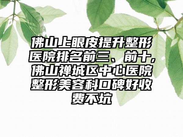 佛山上眼皮提升整形医院排名前三、前十,佛山禅城区中心医院整形美容科口碑好收费不坑