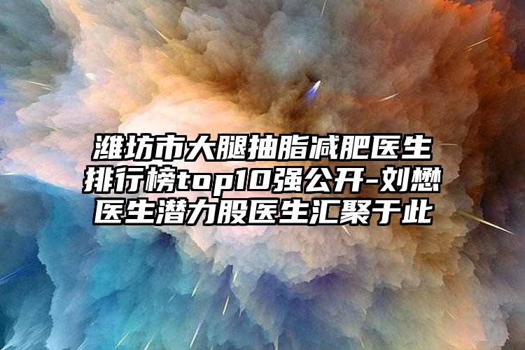 潍坊市大腿抽脂减肥医生排行榜top10强公开-刘懋医生潜力股医生汇聚于此