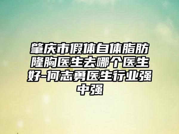 肇庆市假体自体脂肪隆胸医生去哪个医生好-何志勇医生行业强中强