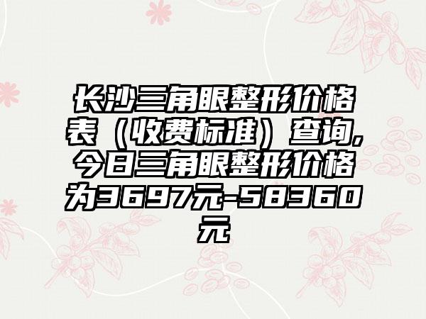 长沙三角眼整形价格表（收费标准）查询,今日三角眼整形价格为3697元-58360元