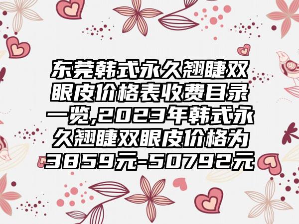 东莞韩式恒久翘睫双眼皮价格表收费目录一览,2023年韩式恒久翘睫双眼皮价格为3859元-50792元