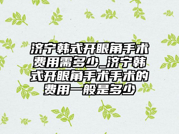 济宁韩式开眼角手术费用需多少_济宁韩式开眼角手术手术的费用一般是多少