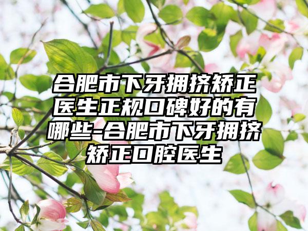 合肥市下牙拥挤矫正医生正规口碑好的有哪些-合肥市下牙拥挤矫正口腔医生