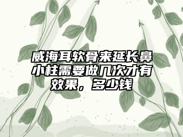 威海耳软骨来延长鼻小柱需要做几次才有成果，多少钱