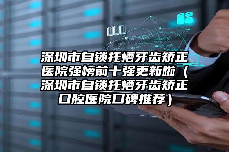 深圳市自锁托槽牙齿矫正医院强榜前十强更新啦（深圳市自锁托槽牙齿矫正口腔医院口碑推荐）