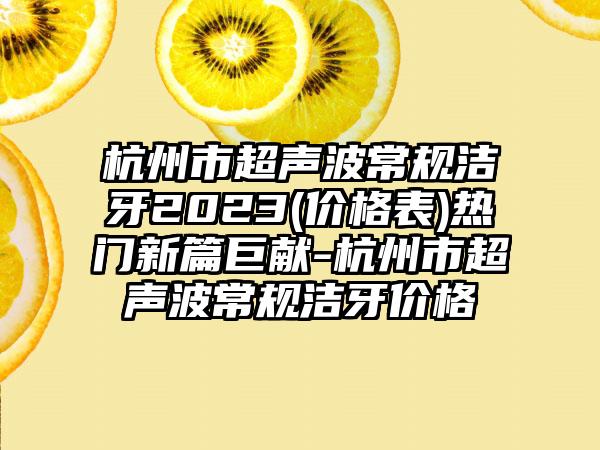 杭州市超声波常规洁牙2023(价格表)热门新篇巨献-杭州市超声波常规洁牙价格