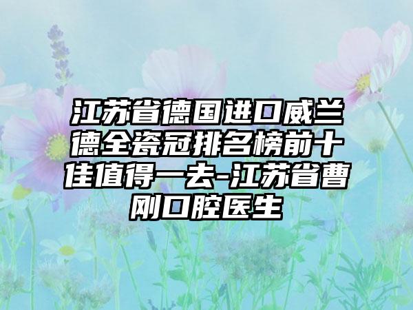 江苏省德国进口威兰德全瓷冠排名榜前十佳值得一去-江苏省曹刚口腔医生