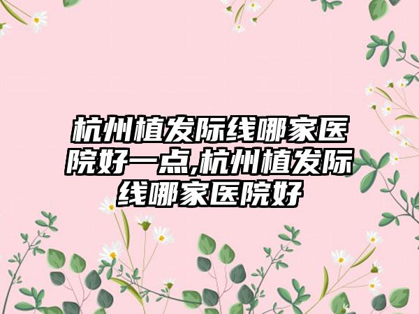 杭州植发际线哪家医院好一点,杭州植发际线哪家医院好