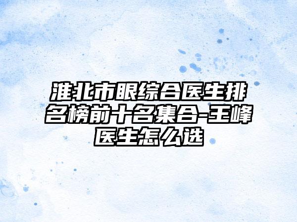 淮北市眼综合医生排名榜前十名集合-王峰医生怎么选