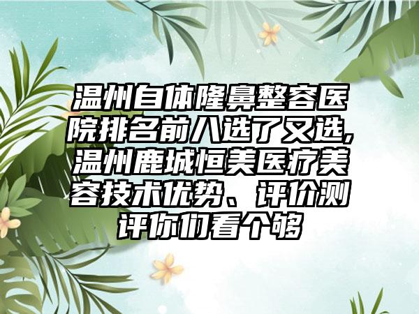 温州自体隆鼻整容医院排名前八选了又选,温州鹿城恒美医疗美容技术优势、评价测评你们看个够