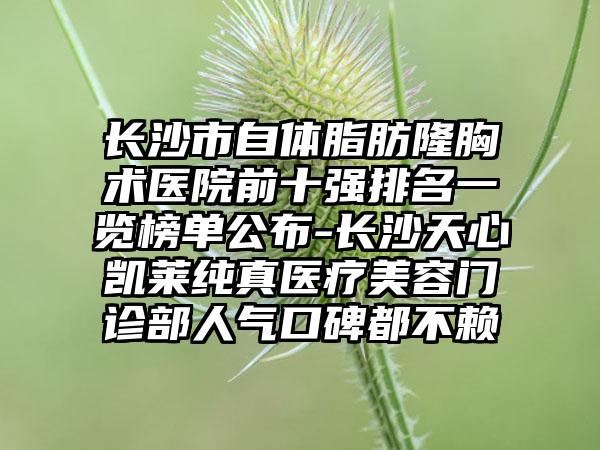 长沙市自体脂肪隆胸术医院前十强排名一览榜单公布-长沙天心凯莱纯真医疗美容门诊部人气口碑都不赖