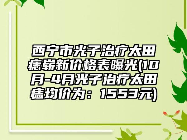 西宁市光子治疗太田痣崭新价格表曝光(10月-4月光子治疗太田痣均价为：1553元)