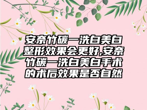 安奈竹碳一洗白美白整形成果会更好,安奈竹碳一洗白美白手术的术后成果是否自然