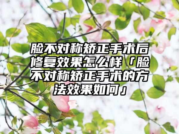 脸不对称矫正手术后修复成果怎么样「脸不对称矫正手术的方法成果如何」