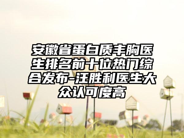 安徽省蛋白质丰胸医生排名前十位热门综合发布-汪胜利医生大众认可度高