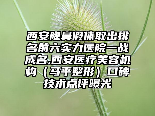 西安隆鼻假体取出排名前六实力医院一战成名,西安医疗美容机构（马平整形）口碑技术点评曝光