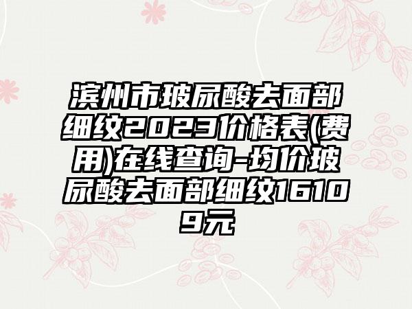 滨州市玻尿酸去面部细纹2023价格表(费用)在线查询-均价玻尿酸去面部细纹16109元