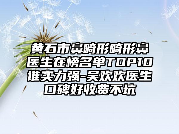 黄石市鼻畸形畸形鼻医生在榜名单TOP10谁实力强-吴欢欢医生口碑好收费不坑