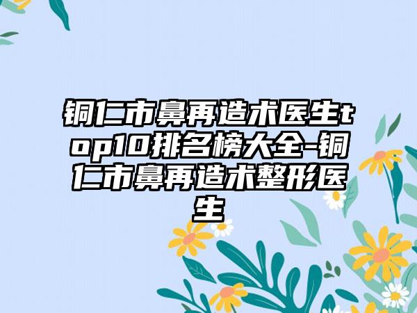 铜仁市鼻再造术医生top10排名榜大全-铜仁市鼻再造术整形医生