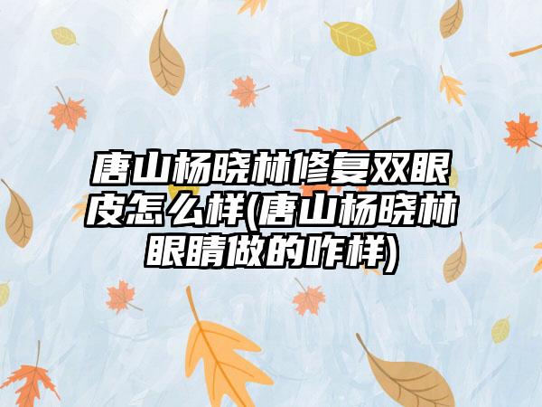 唐山杨晓林修复双眼皮怎么样(唐山杨晓林眼睛做的咋样)