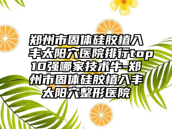 郑州市固体硅胶植入丰太阳穴医院排行top10强哪家技术牛-郑州市固体硅胶植入丰太阳穴整形医院