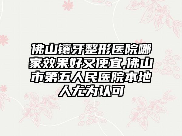 佛山镶牙整形医院哪家成果好又便宜,佛山市第五人民医院本地人尤为认可