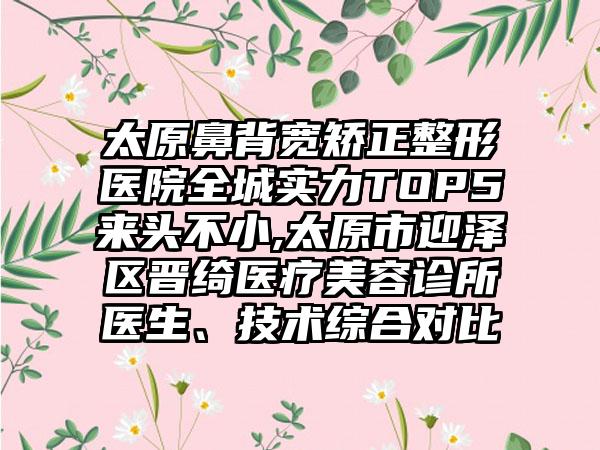 太原鼻背宽矫正整形医院全城实力TOP5来头不小,太原市迎泽区晋绮医疗美容诊所医生、技术综合对比