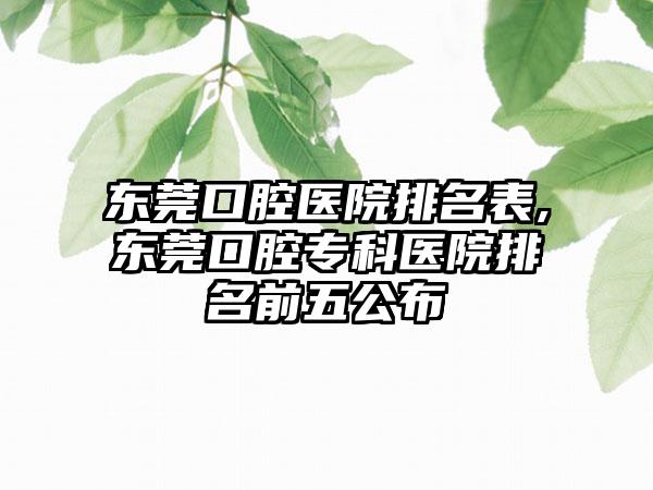 东莞口腔医院排名表,东莞口腔专科医院排名前五公布