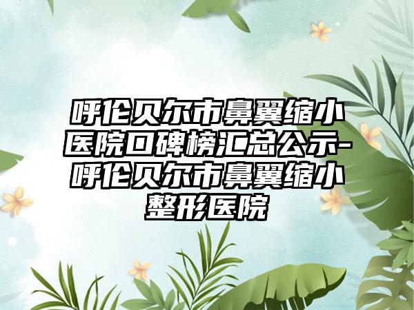 呼伦贝尔市鼻翼缩小医院口碑榜汇总公示-呼伦贝尔市鼻翼缩小整形医院