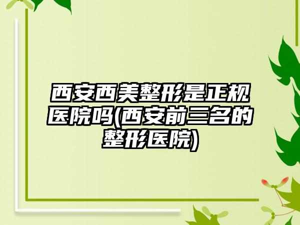 西安西美整形是正规医院吗(西安前三名的整形医院)