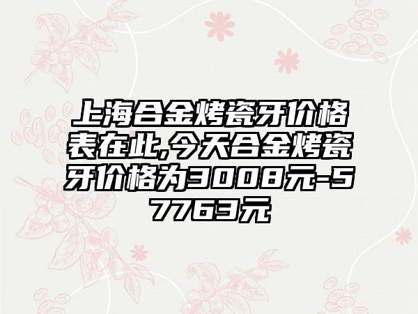 上海合金烤瓷牙价格表在此,今天合金烤瓷牙价格为3008元-57763元