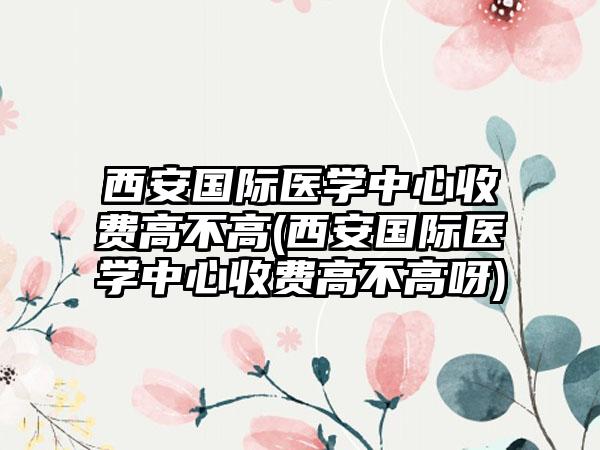 西安国际医学中心收费高不高(西安国际医学中心收费高不高呀)