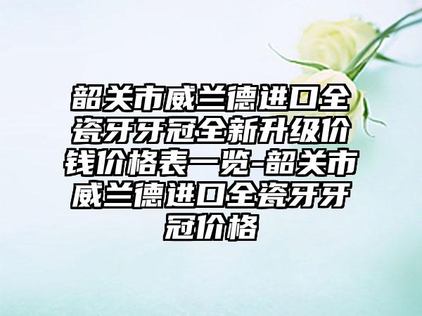 韶关市威兰德进口全瓷牙牙冠全新升级价钱价格表一览-韶关市威兰德进口全瓷牙牙冠价格