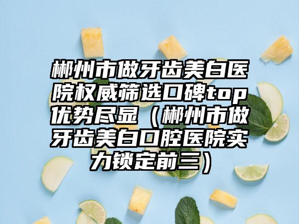 郴州市做牙齿美白医院权威筛选口碑top优势尽显（郴州市做牙齿美白口腔医院实力锁定前三）