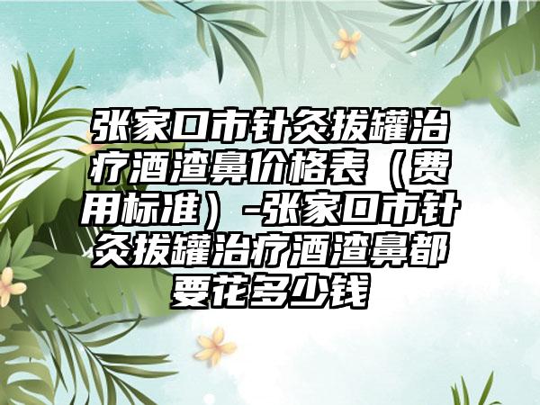 张家口市针灸拔罐治疗酒渣鼻价格表（费用标准）-张家口市针灸拔罐治疗酒渣鼻都要花多少钱