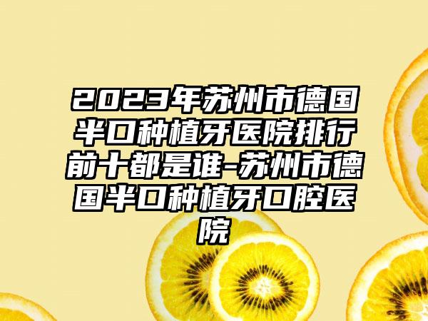 2023年苏州市德国半口种植牙医院排行前十都是谁-苏州市德国半口种植牙口腔医院