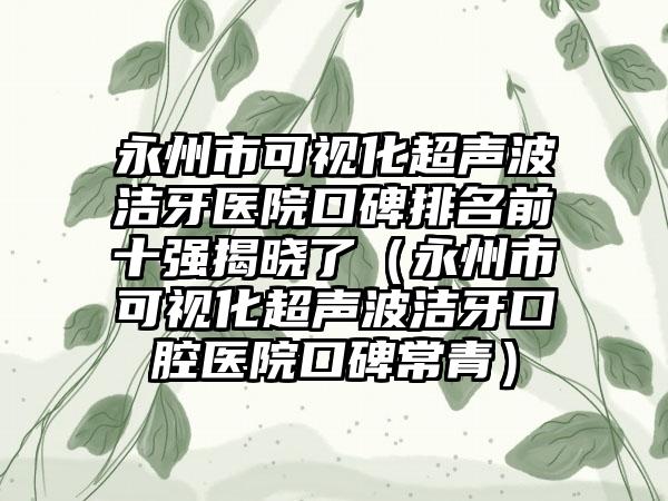 永州市可视化超声波洁牙医院口碑排名前十强揭晓了（永州市可视化超声波洁牙口腔医院口碑常青）