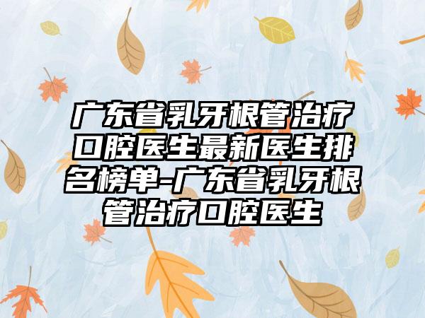 广东省乳牙根管治疗口腔医生非常新医生排名榜单-广东省乳牙根管治疗口腔医生