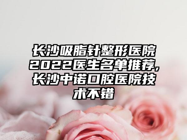 长沙吸脂针整形医院2022医生名单推荐,长沙中诺口腔医院技术不错