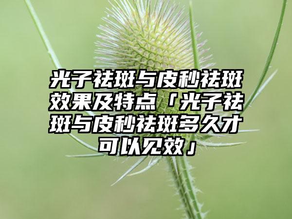 光子祛斑与皮秒祛斑成果及特点「光子祛斑与皮秒祛斑多久才可以见效」