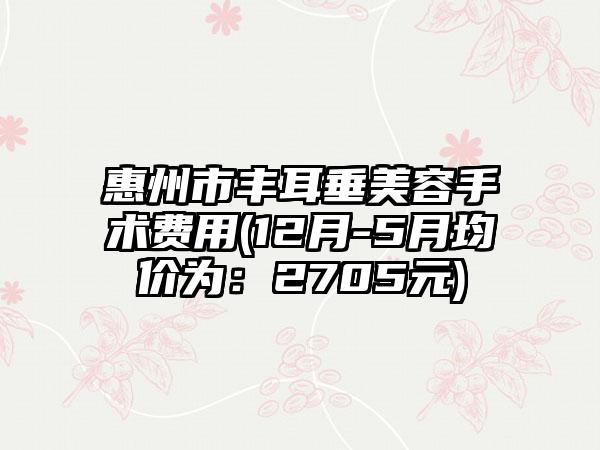 惠州市丰耳垂美容手术费用(12月-5月均价为：2705元)